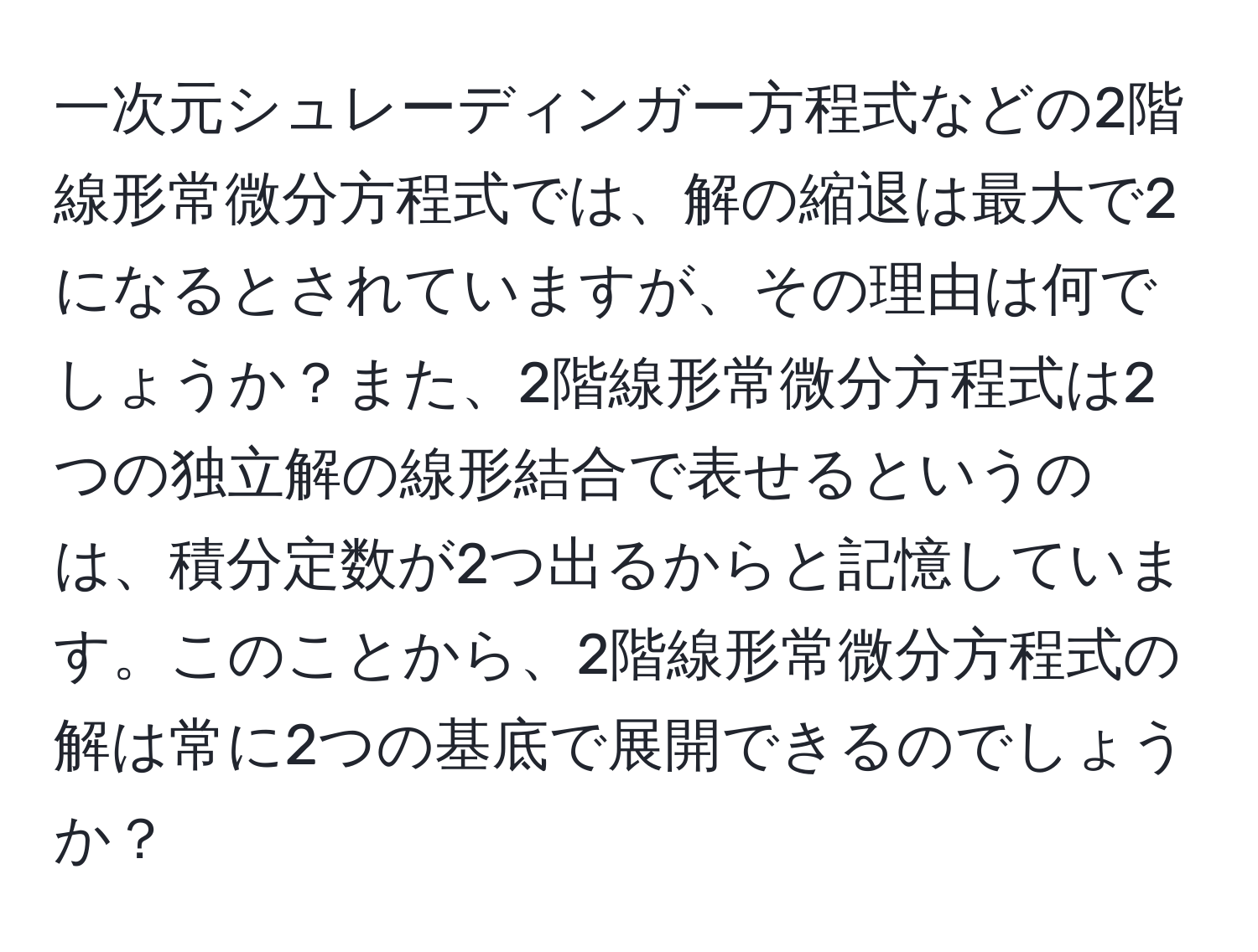 一次元シュレーディンガー方程式などの2階線形常微分方程式では、解の縮退は最大で2になるとされていますが、その理由は何でしょうか？また、2階線形常微分方程式は2つの独立解の線形結合で表せるというのは、積分定数が2つ出るからと記憶しています。このことから、2階線形常微分方程式の解は常に2つの基底で展開できるのでしょうか？