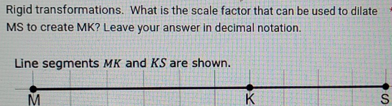 Rigid transformations. What is the scale factor that can be used to dilate
MS to create MK? Leave your answer in decimal notation. 
Line segments MK and KS are shown.
M
K
S