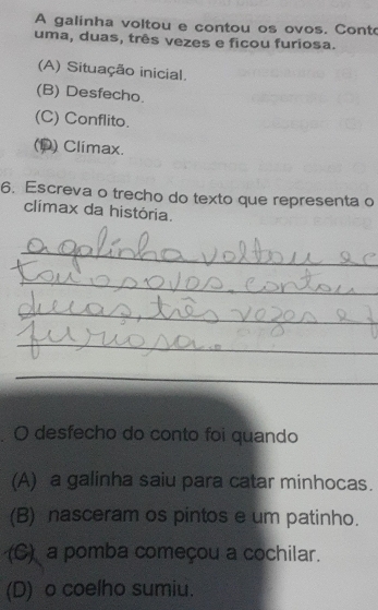 A galinha voltou e contou os ovos. Cont
uma, duas, três vezes e ficou furiosa.
(A) Situação inicial.
(B) Desfecho.
(C) Conflito.
(D) Climax.
6. Escreva o trecho do texto que representa o
clímax da história.
_
_
_
_
_
O desfecho do conto foi quando
(A) a galinha saiu para catar minhocas.
(B) nasceram os pintos e um patinho.
(C) a pomba começou a cochilar.
(D) o coelho sumiu.