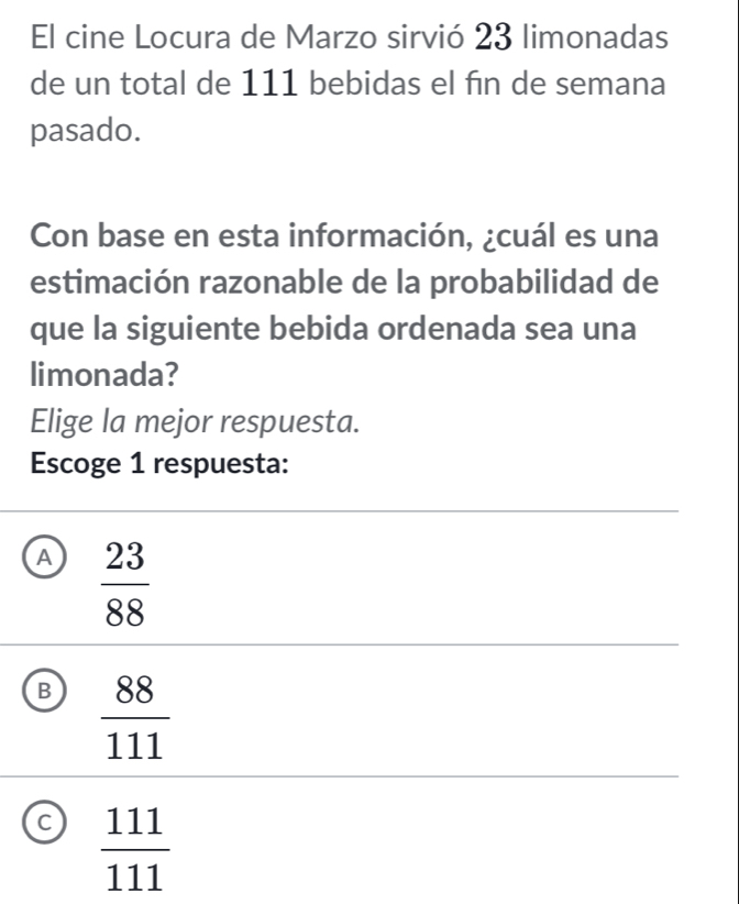 El cine Locura de Marzo sirvió 23 limonadas
de un total de 111 bebidas el fin de semana
pasado.
Con base en esta información, ¿cuál es una
estimación razonable de la probabilidad de
que la siguiente bebida ordenada sea una
limonada?
Elige la mejor respuesta.
Escoge 1 respuesta:
A  23/88 
B  88/111 
C  111/111 