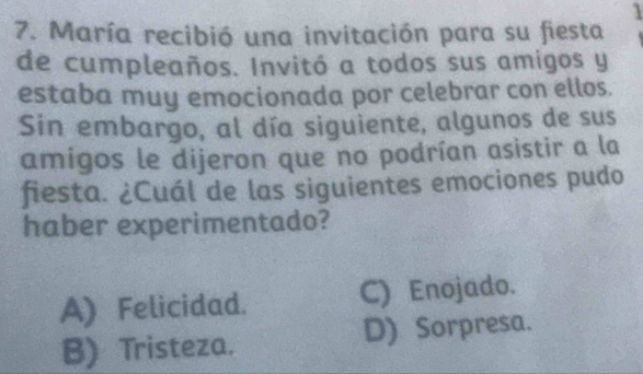 1
7. María recibió una invitación para su fiesta
de cumpleaños. Invitó a todos sus amigos y
estaba muy emocionada por celebrar con ellos.
Sin embargo, al día siguiente, algunos de sus
amigos le dijeron que no podrían asistir a la
fiesta. ¿Cuál de las siguientes emociones pudo
haber experimentado?
A) Felicidad. C) Enojado.
B) Tristeza. D) Sorpresa.