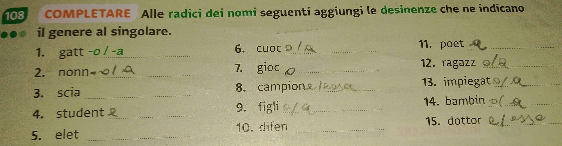 108 COMPLETARE Alle radici dei nomi seguenti aggiungi le desinenze che ne indicano 
il genere al singolare. 
1. gatt_ 
6. cuoc_ 11. poet_ 
2. nonn_ 7. gioc_ 
12. ragazz_ 
3. scia _8. campion_ 
13. impiegat_ 
4. student_ 9. figli_ 
14. bambin_ 
10. difen_ 
15. dottor_ 
5. elet_