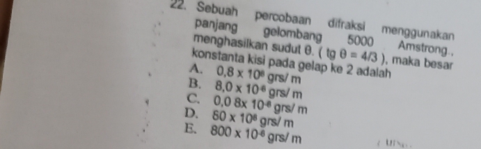 Sebuah percobaan difraksi menggunakan
panjang gelombang 5000 Amstrong.,
menghasilkan sudut θ. (tgθ =4/3) , maka besar
konstanta kisi pada gelap ke 2 adalah
A. 0.8* 10^8grs/m
B. 8,0* 10^(-6)grs/m
C. 0.08* 10^(-8)grs/m
D. 80* 10^8grs/m
E. 800* 10^(-6)grs/m