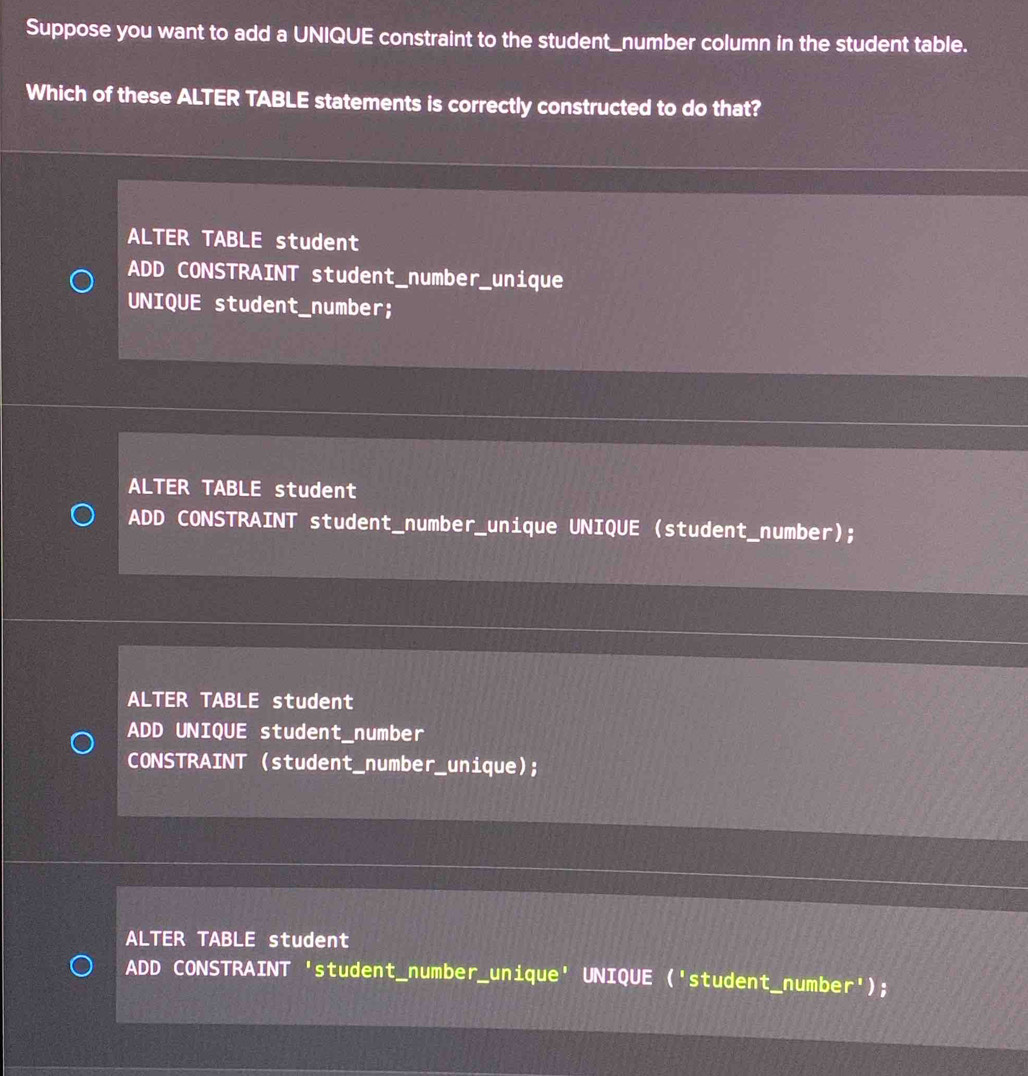 Suppose you want to add a UNIQUE constraint to the student_number column in the student table.
Which of these ALTER TABLE statements is correctly constructed to do that?
ALTER TABLE student
ADD CONSTRAINT student_number_unique
UNIQUE student_number;
ALTER TABLE student
ADD CONSTRAINT student_number_unique UNIQUE (student_number);
ALTER TABLE student
ADD UNIQUE student_number
CONSTRAINT (student_number_unique);
ALTER TABLE student
ADD CONSTRAINT 'student_number_unique' UNIQUE ('student_number');