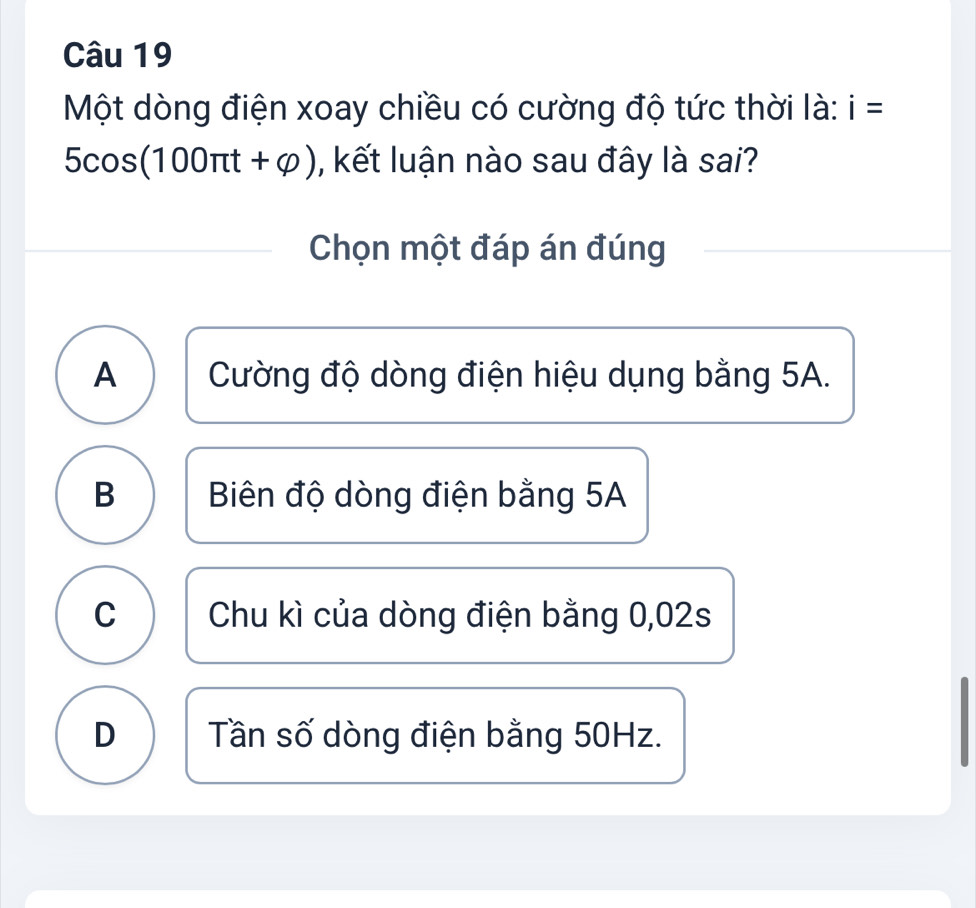 Một dòng điện xoay chiều có cường độ tức thời là: i=
5cos (100π t+varphi ) , kết luận nào sau đây là sai?
Chọn một đáp án đúng
A Cường độ dòng điện hiệu dụng bằng 5A.
B Biên độ dòng điện bằng 5A
C Chu kì của dòng điện bằng 0,02s
D Tần số dòng điện bằng 50Hz.