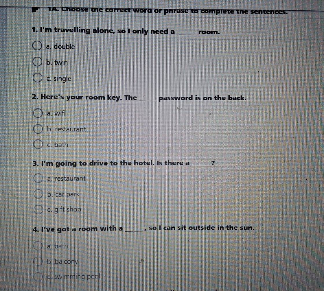 TA. Choose the correct word or phrase to complete the sentences.
1. I'm travelling alone, so I only need a _room.
a. double
b. twin
c. single
2. Here's your room key. The_ password is on the back.
a. wifi
b. restaurant
c. bath
3. I'm going to drive to the hotel. Is there a _?
a. restaurant
b. car park
c. gift shop
4. I've got a room with a _, so I can sit outside in the sun.
a. bath
b. balcony
c. swimming pool