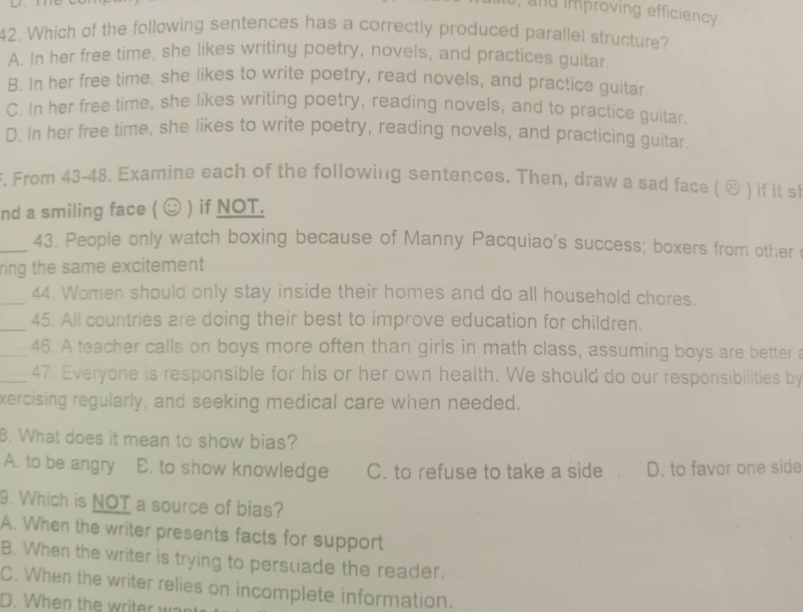 and improving efficiency .
42. Which of the following sentences has a correctly produced parallel structure?
A. In her free time, she likes writing poetry, novels, and practices guitar
B. In her free time, she likes to write poetry, read novels, and practice guitar.
C. In her free time, she likes writing poetry, reading novels, and to practice guitar.
D. In her free time, she likes to write poetry, reading novels, and practicing guitar.
F. From 43-48. Examine each of the following sentences. Then, draw a sad face ( ⊗ ) if it sh
nd a smiling face ( ☺ ) if NOT.
_43. People only watch boxing because of Manny Pacquiao's success; boxers from other 
ring the same excitement 
_44. Women should only stay inside their homes and do all household chores.
_45. All countries are doing their best to improve education for children.
_46. A teacher calls on boys more often than girls in math class, assuming boys are better a
_47. Everyone is responsible for his or her own health. We should do our responsibilities by
xercising regularly, and seeking medical care when needed.
8. What does it mean to show bias?
A. to be angry E. to show knowledge C. to refuse to take a side D. to favor one side
9. Which is NOT a source of bias?
A. When the writer presents facts for support
B. When the writer is trying to persuade the reader.
C. When the writer relies on incomplete information.
D. When the writer war