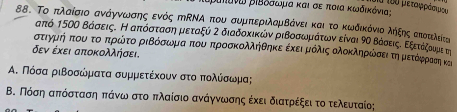 τα τυυ μεταφράσιμου
Βιπάνω ριΒόσωμα και σε ποια κωδικόνια; 
88. Το πλαίσιο ανάγννωνσης ενός πΝΑ που συμπεριλαμΒάνειακαι το κωδικόνιο λήξηςαπιοτελείτας
από 150ο Βάσεις. Η απόσταση μεταξύ 2 διαδοκικών ριΒοσωμραάτων είναι 9ο ΒάσειςΚ Εξετάζουμε τη 
στιγμήοκπουοτο οπρώτο ριΒόσωμα που προσκολλήθηκε έκειρμόλις ολοκληρώσει τηομετάφραση και 
δεν έχει αποκολλήσει. 
Α. Πόσα ριβοσώματα συμμετέχουν στο πολύσωμα; 
Β. Πόση απόσταση πάνω στο πλαίσιο ανάγνωσης έχει διατρέξει το τελευταίο;