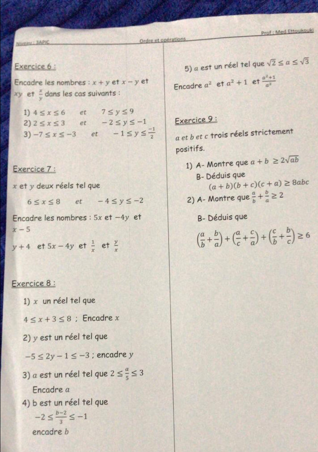 Prof : Med Ettoukouki 
Niveauz : 3APIC Ordre et opérations 
Exercice 6 : 
5) a est un réel tel que sqrt(2)≤ a≤ sqrt(3)
Encadre les nombres : x+y et x-y et
xy et  x/y  dans les cas suivants : Encadre a^2 et a^2+1 et  (a^2+1)/a^2 
1) 4≤ x≤ 6 et 7≤ y≤ 9
2) 2≤ x≤ 3 et -2≤ y≤ -1 Exercice 9 : 
3) -7≤ x≤ -3 et -1≤ y≤  (-1)/2  a et b et c trois réels strictement 
positifs. 
Exercice 7 : 1) A- Montre que a+b≥ 2sqrt(ab)
B- Déduis que
x et y deux réels tel que (a+b)(b+c)(c+a)≥ 8abc
6≤ x≤ 8 et -4≤ y≤ -2 2) A- Montre que  a/b + b/a ≥ 2
Encadre les nombres : 5x et -4y et B- Déduis que
x-5
y+4 et 5x-4y et  1/x  et  y/x 
( a/b + b/a )+( a/c + c/a )+( c/b + b/c )≥ 6
Exercice 8 : 
1) x un réel tel que
4≤ x+3≤ 8; Encadre x
2) y est un réel tel que
-5≤ 2y-1≤ -3; encadre y
3) a est un réel tel que 2≤  a/5 ≤ 3
Encadre a 
4) b est un réel tel que
-2≤  (b-2)/3 ≤ -1
encadre b