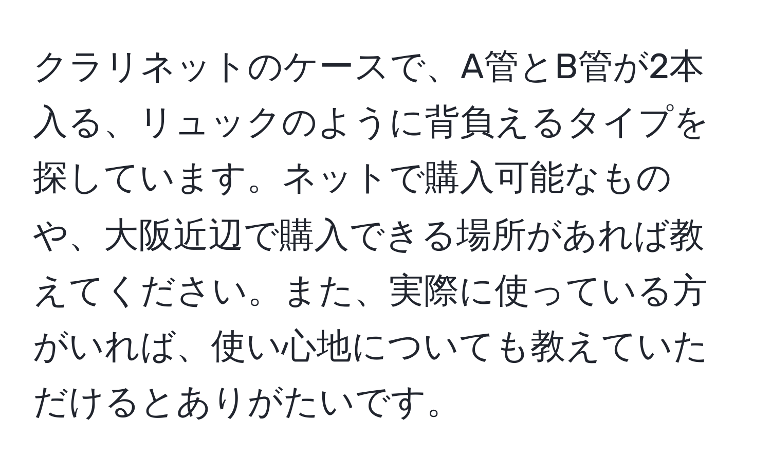 クラリネットのケースで、A管とB管が2本入る、リュックのように背負えるタイプを探しています。ネットで購入可能なものや、大阪近辺で購入できる場所があれば教えてください。また、実際に使っている方がいれば、使い心地についても教えていただけるとありがたいです。