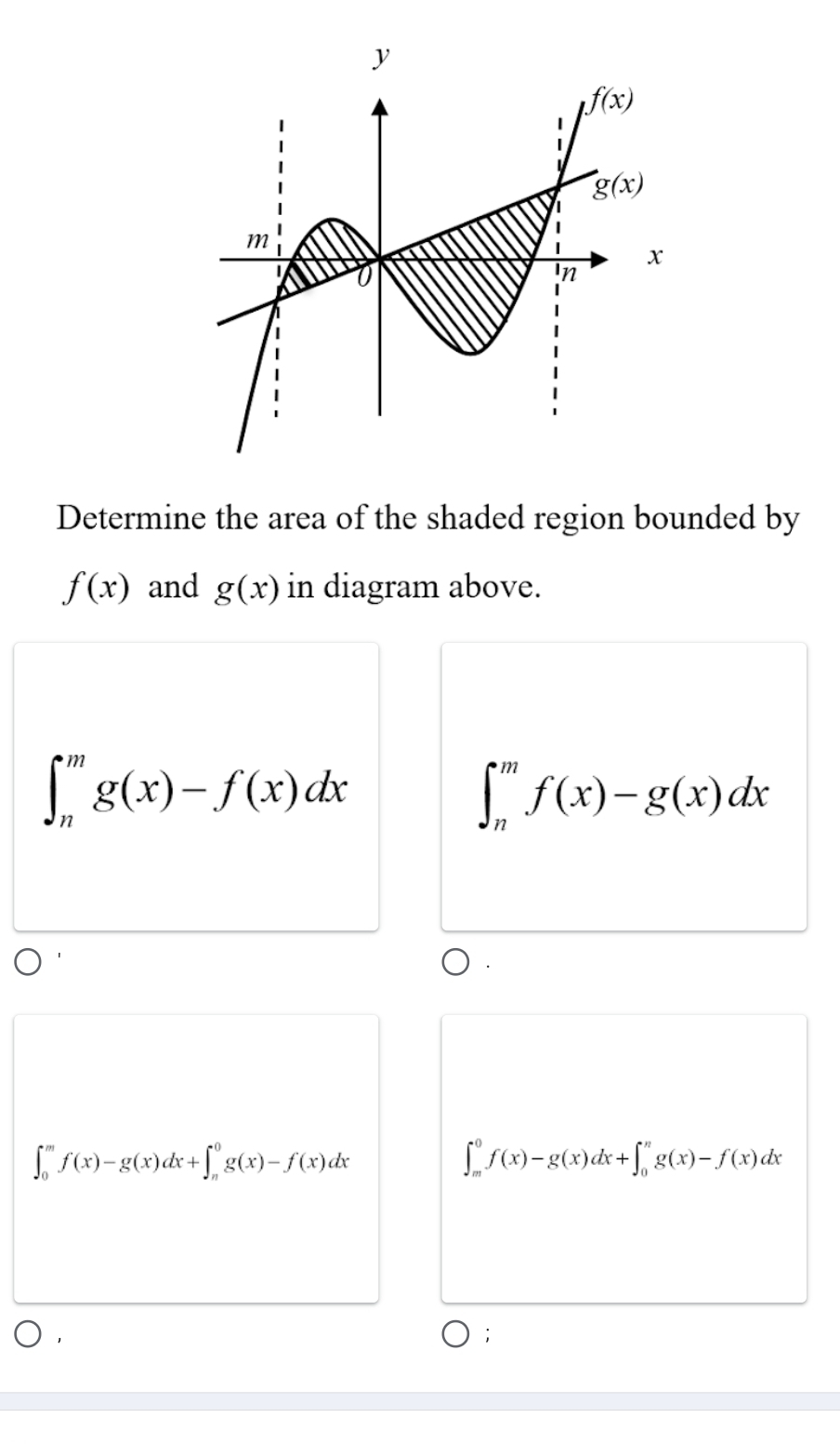 Determine the area of the shaded region bounded by
f(x) and g(x) in diagram above.
∈t _n^mg(x)-f(x)dx
∈t _n^mf(x)-g(x)dx
∈t _0^mf(x)-g(x)dx+∈t _n^0g(x)-f(x)dx
∈t _m^0f(x)-g(x)dx+∈t _0^ng(x)-f(x)dx;