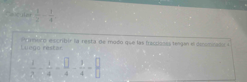 Calcular  1/2 - 1/4 . 
Primero escribir la resta de modo que las fracciones tengan el denominador 4. 
Luego restar.
 1/3 - 1/4 = □ /4 - 1/4 = □ /□  