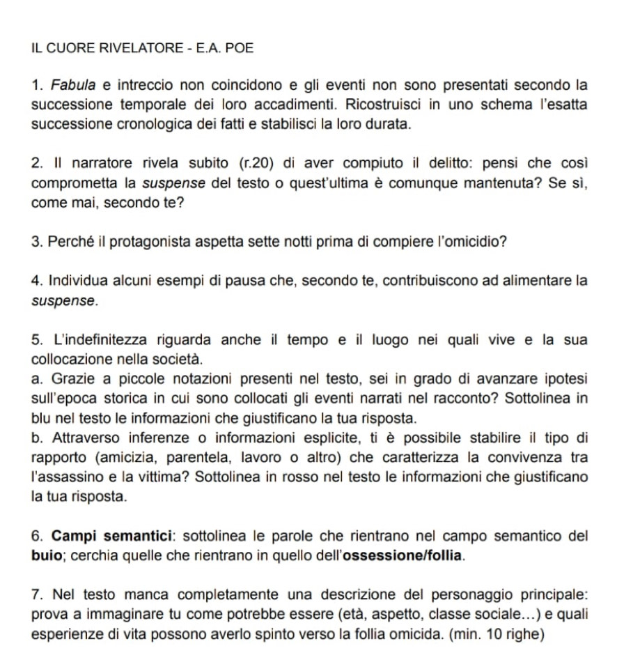 IL CUORE RIVELATORE - E.A. POE
1. Fabula e intreccio non coincidono e gli eventi non sono presentati secondo la
successione temporale dei loro accadimenti. Ricostruisci in uno schema l'esatta
successione cronologica dei fatti e stabilisci la loro durata.
2. Il narratore rivela subito (r.20) di aver compiuto il delitto: pensi che cosi
comprometta la suspense del testo o quest'ultima è comunque mantenuta? Se sì,
come mai, secondo te?
3. Perché il protagonista aspetta sette notti prima di compiere l’omicidio?
4. Individua alcuni esempi di pausa che, secondo te, contribuiscono ad alimentare la
suspense.
5. L'indefinitezza riguarda anche il tempo e il luogo nei quali vive e la sua
collocazione nella società.
a. Grazie a piccole notazioni presenti nel testo, sei in grado di avanzare ipotesi
sull'epoca storica in cui sono collocati gli eventi narrati nel racconto? Sottolinea in
blu nel testo le informazioni che giustificano la tua risposta.
b. Attraverso inferenze o informazioni esplicite, ti è possibile stabilire il tipo di
rapporto (amicizia, parentela, lavoro o altro) che caratterizza la convivenza tra
l'assassino e la vittima? Sottolinea in rosso nel testo le informazioni che giustificano
la tua risposta.
6. Campi semantici: sottolinea le parole che rientrano nel campo semantico del
buio; cerchia quelle che rientrano in quello dell'ossessione/follia.
7. Nel testo manca completamente una descrizione del personaggio principale:
prova a immaginare tu come potrebbe essere (età, aspetto, classe sociale...) e quali
esperienze di vita possono averlo spinto verso la follia omicida. (min. 10 righe)