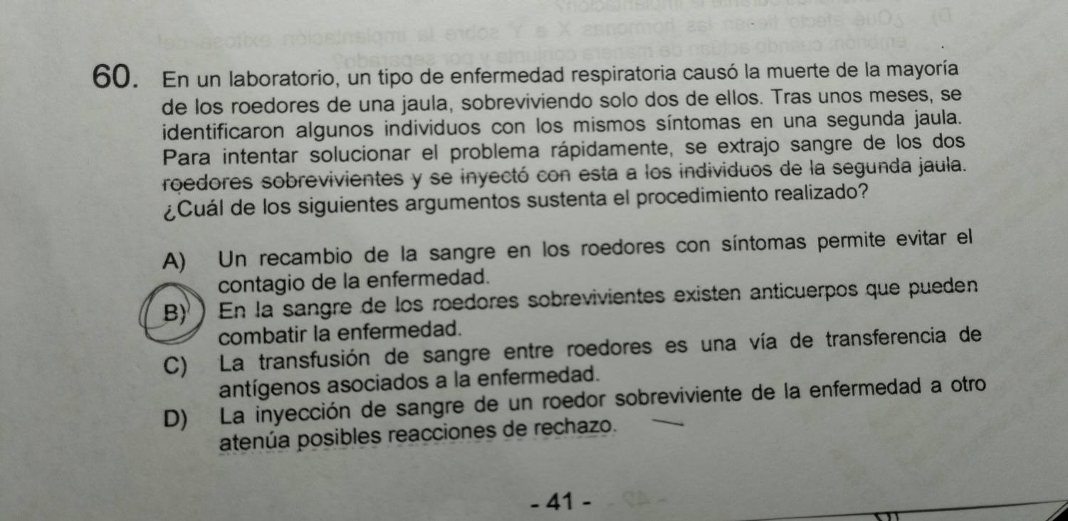 En un laboratorio, un tipo de enfermedad respiratoria causó la muerte de la mayoría
de los roedores de una jaula, sobreviviendo solo dos de ellos. Tras unos meses, se
identificaron algunos individuos con los mismos síntomas en una segunda jaula.
Para intentar solucionar el problema rápidamente, se extrajo sangre de los dos
roedores sobrevivientes y se inyectó con esta a los individuos de la segunda jaula.
¿Cuál de los siguientes argumentos sustenta el procedimiento realizado?
A) Un recambio de la sangre en los roedores con síntomas permite evitar el
contagio de la enfermedad.
B) En la sangre de los roedores sobrevivientes existen anticuerpos que pueden
combatir la enfermedad.
C) La transfusión de sangre entre roedores es una vía de transferencia de
antígenos asociados a la enfermedad.
D) La inyección de sangre de un roedor sobreviviente de la enfermedad a otro
atenúa posibles reacciones de rechazo.
- 41