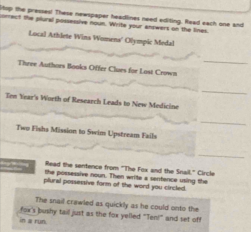 Stop the presses! These newspaper headlines need editing. Read each one and 
correct the plural possessive noun. Write your answers on the lines. 
Local Athlete Wins Womens' Olympic Medal 
_ 
Three Authors Books Offer Clues for Lost Crown 
_ 
Ten Year's Worth of Research Leads to New Medicine 
_ 
Two Fishs Mission to Swim Upstream Fails 
_ 
Read the sentence from “The Fox and the Snail.” Circle 
the possessive noun. Then write a sentence using the 
plural possessive form of the word you circled. 
The snail crawled as quickly as he could onto the 
fox's bushy tail just as the fox yelled "Ten!" and set off 
in a run.