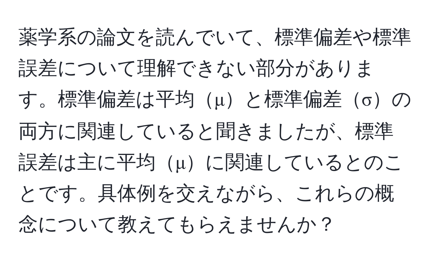 薬学系の論文を読んでいて、標準偏差や標準誤差について理解できない部分があります。標準偏差は平均μと標準偏差σの両方に関連していると聞きましたが、標準誤差は主に平均μに関連しているとのことです。具体例を交えながら、これらの概念について教えてもらえませんか？