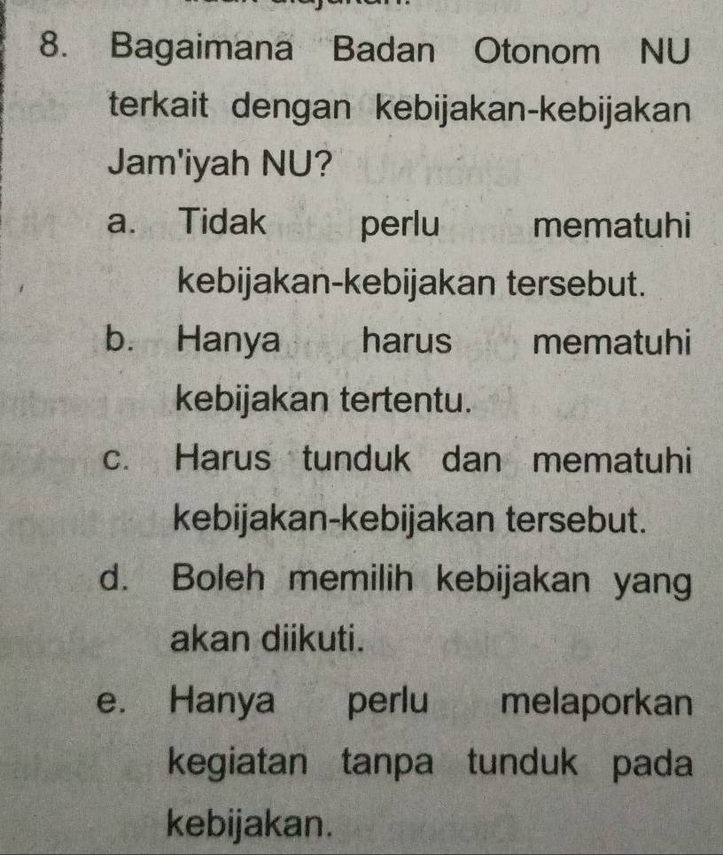 Bagaimana Badan Otonom NU
terkait dengan kebijakan-kebijakan
Jam'iyah NU?
a. Tidak perlu mematuhi
kebijakan-kebijakan tersebut.
b. Hanya harus mematuhi
kebijakan tertentu.
c. Harus tunduk dan mematuhi
kebijakan-kebijakan tersebut.
d. Boleh memilih kebijakan yang
akan diikuti.
e. Hanya perlu melaporkan
kegiatan tanpa tunduk pada
kebijakan.