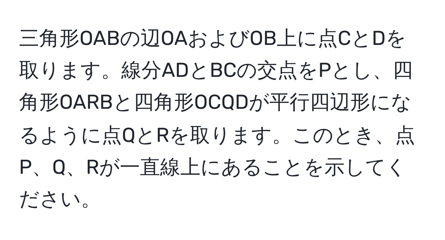 三角形OABの辺OAおよびOB上に点CとDを取ります。線分ADとBCの交点をPとし、四角形OARBと四角形OCQDが平行四辺形になるように点QとRを取ります。このとき、点P、Q、Rが一直線上にあることを示してください。