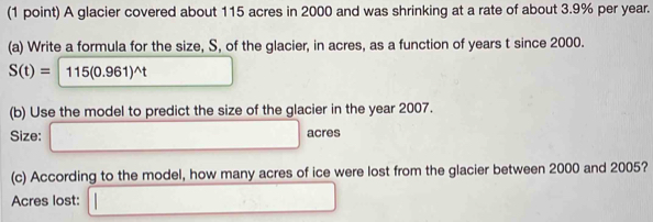 A glacier covered about 115 acres in 2000 and was shrinking at a rate of about 3.9% per year. 
(a) Write a formula for the size, S, of the glacier, in acres, as a function of years t since 2000.
S(t)=115(0.961)^wedge t □ 
(b) Use the model to predict the size of the glacier in the year 2007. 
Size: □ acres
(c) According to the model, how many acres of ice were lost from the glacier between 2000 and 2005? 
Acres lost: □