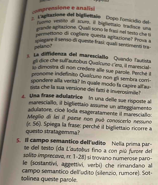 39/2 
comprensione e analisi 
2. L'agitazione del bigliettaio Popo l'omicídio del- 
loomo vestito di scuro, il bigliettaio tradisce una 
grande agitazione. Quali sono le frasi nel testo che ti 
permettono di cogliere questa agitazione? Prova a 
spiegare íl senso di queste frasi: quali sentimenti tra- 
pelano? 
3. La diffidenza del maresciallo Quando l'autista 
gli dice che sull’autobus Qualcuno c’era, il marescial- 
lo dimostra di non credere alle sue parole. Perché il 
pronome indefinito Qualcuno non gli sembra corri- 
spondere alla verità? In quale modo fa capire all'au- 
tista che la sua versione dei fatti è inverosimile? 
4. Una frase adulatrice In una delle sue risposte al 
maresciallo, il bigliettaio assume un atteggiamento 
adulatore, cioè loda esageratamente il maresciallo: 
Meglio di lei il paese non può conoscerlo nessuno 
(r. 56). Spiega la frase: perché il bigliettaio ricorre a 
questo stratagemma? 
5. Il campo semantico dell’udito Nella prima par- 
te del testo (da L’autobus fino a con più furore del 
solito imprecava, rr. 1-28) si trovano numerose paro- 
le (sostantivi, aggettivi, verbi) che rimandano al 
campo semantico dell’udito (silenzio, rumore). Sot- 
tolinea queste parole.