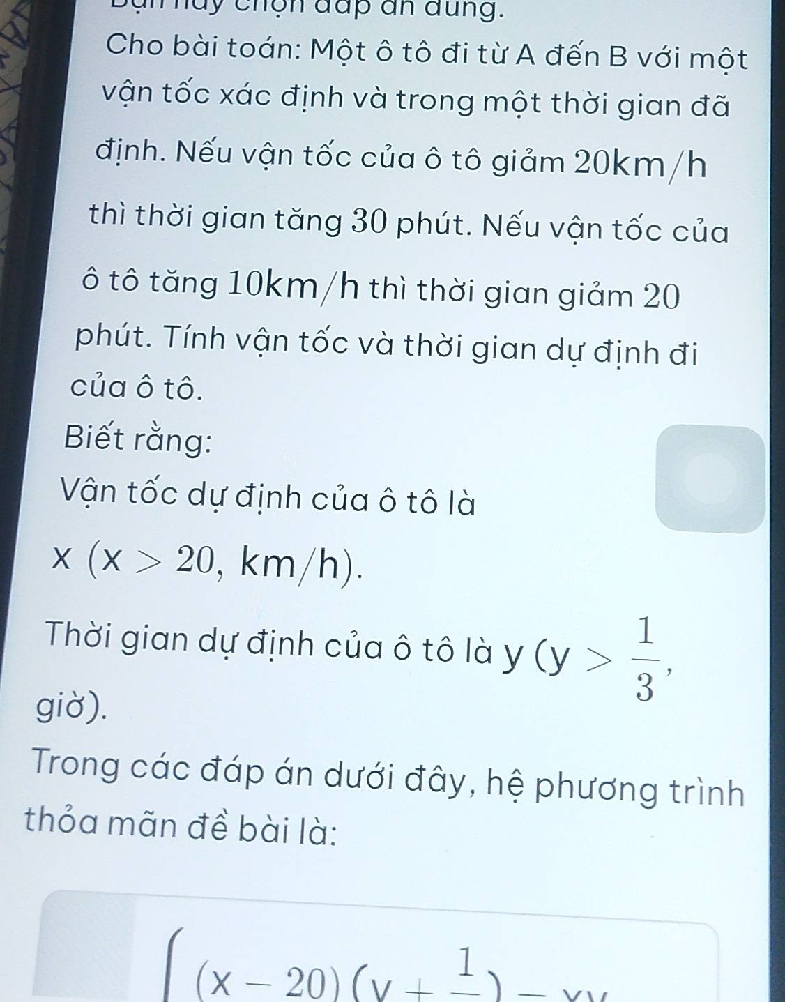 a n huy chộn đấp an đung.
Cho bài toán: Một ô tô đi từ A đến B với một
vận tốc xác định và trong một thời gian đã
định. Nếu vận tốc của ô tô giảm 20km/h
thì thời gian tăng 30 phút. Nếu vận tốc của
ô tô tăng 10km/h thì thời gian giảm 20
phút. Tính vận tốc và thời gian dự định đi
của ô tô.
Biết rằng:
Vận tốc dự định của ô tô là
x(x>20 , km/h).
Thời gian dự định của ô tô là y (y> 1/3 , 
giờ).
Trong các đáp án dưới đây, hệ phương trình
thỏa mãn đề bài là:
(x-20)(y+frac 1)-xy