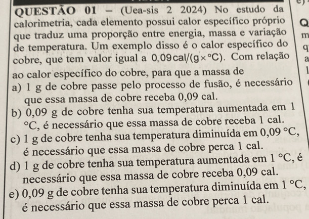 (Uea-sis 2 2024) No estudo da
calorimetria, cada elemento possui calor específico próprio Q
que traduz uma proporção entre energia, massa e variação m
de temperatura. Um exemplo disso é o calor específico do q
cobre, que tem valor igual a 0,09cal/(g*°C) Com relação a
ao calor específico do cobre, para que a massa de
a) 1 g de cobre passe pelo processo de fusão, é necessário
que essa massa de cobre receba 0,09 cal.
b) 0,09 g de cobre tenha sua temperatura aumentada em 1
°C, é necessário que essa massa de cobre receba 1 cal.
c) 1 g de cobre tenha sua temperatura diminuída em 0,09°C, 
é necessário que essa massa de cobre perca 1 cal.
d) 1 g de cobre tenha sua temperatura aumentada em 1°C , é
necessário que essa massa de cobre receba 0,09 cal.
e) 0,09 g de cobre tenha sua temperatura diminuída em 1°C, 
é necessário que essa massa de cobre perca 1 cal.