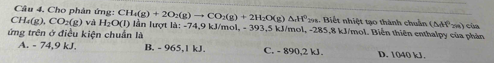 Cho phản ứng:
CH_4(g), CO_2(g) và H_2O(l) CH_4(g)+2O_2(g)to CO_2(g)+2H_2O(g)△ _rH^0_298 1. Biết nhiệt tạo thành chuẩn (△ _fH^0_298) của
lần lượt là: -74, 9 kJ/mol, - 393, 5 kJ/mol, -285, 8 kJ/mol. Biến thiên enthalpy của phản
ứng trên ở điều kiện chuẩn là
A. - 74, 9 kJ. B. - 965, 1 kJ. C. - 890, 2 kJ. D. 1040 kJ.