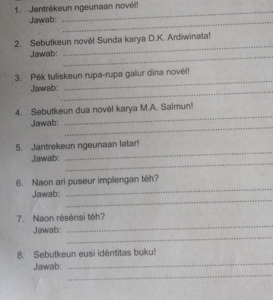 Jentrékeun ngeunaan novél! 
Jawab:_ 
_ 
2. Sebutkeun novél Sunda karya D.K. Ardiwinata! 
Jawab:_ 
_ 
3. Pék tuliskeun rupa-rupa galur dina novél! 
_ 
Jawab: 
_ 
_ 
4. Sebutkeun dua novél karya M.A. Salmun! 
_ 
Jawab: 
_ 
5. Jantrekeun ngeunaan latar! 
_ 
Jawab: 
_ 
6. Naon ari puseur implengan téh? 
_ 
Jawab: 
7. Naon résénsi téh? 
_ 
Jawab: 
_ 
8. Sebutkeun eusi idéntitas buku! 
_ 
_ 
Jawab: