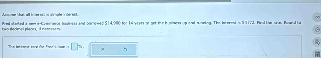 Assume that all interest is simple interest. 
∞ 
Fred started a new e-Commerce business and borrowed $14,900 for 14 years to get the business up and running. The interest is $4172. Find the rate. Round to 
two decimal places, if necessary. 

The interest rate for Fred's loan is □ %. × 5