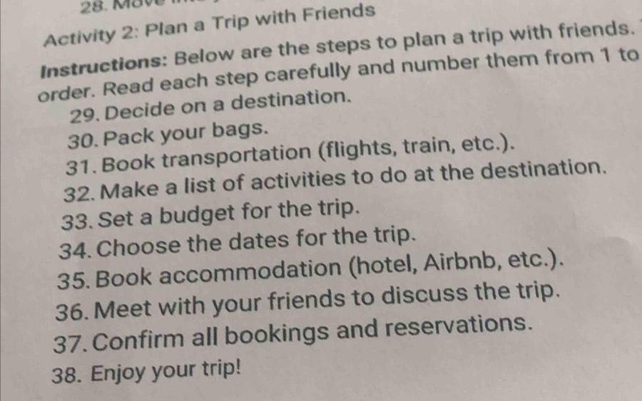 Mave 
Activity 2: Plan a Trip with Friends 
Instructions: Below are the steps to plan a trip with friends. 
order. Read each step carefully and number them from 1 to 
29. Decide on a destination. 
30. Pack your bags. 
31. Book transportation (flights, train, etc.). 
32. Make a list of activities to do at the destination. 
33. Set a budget for the trip. 
34. Choose the dates for the trip. 
35. Book accommodation (hotel, Airbnb, etc.). 
36. Meet with your friends to discuss the trip. 
37. Confirm all bookings and reservations. 
38. Enjoy your trip!