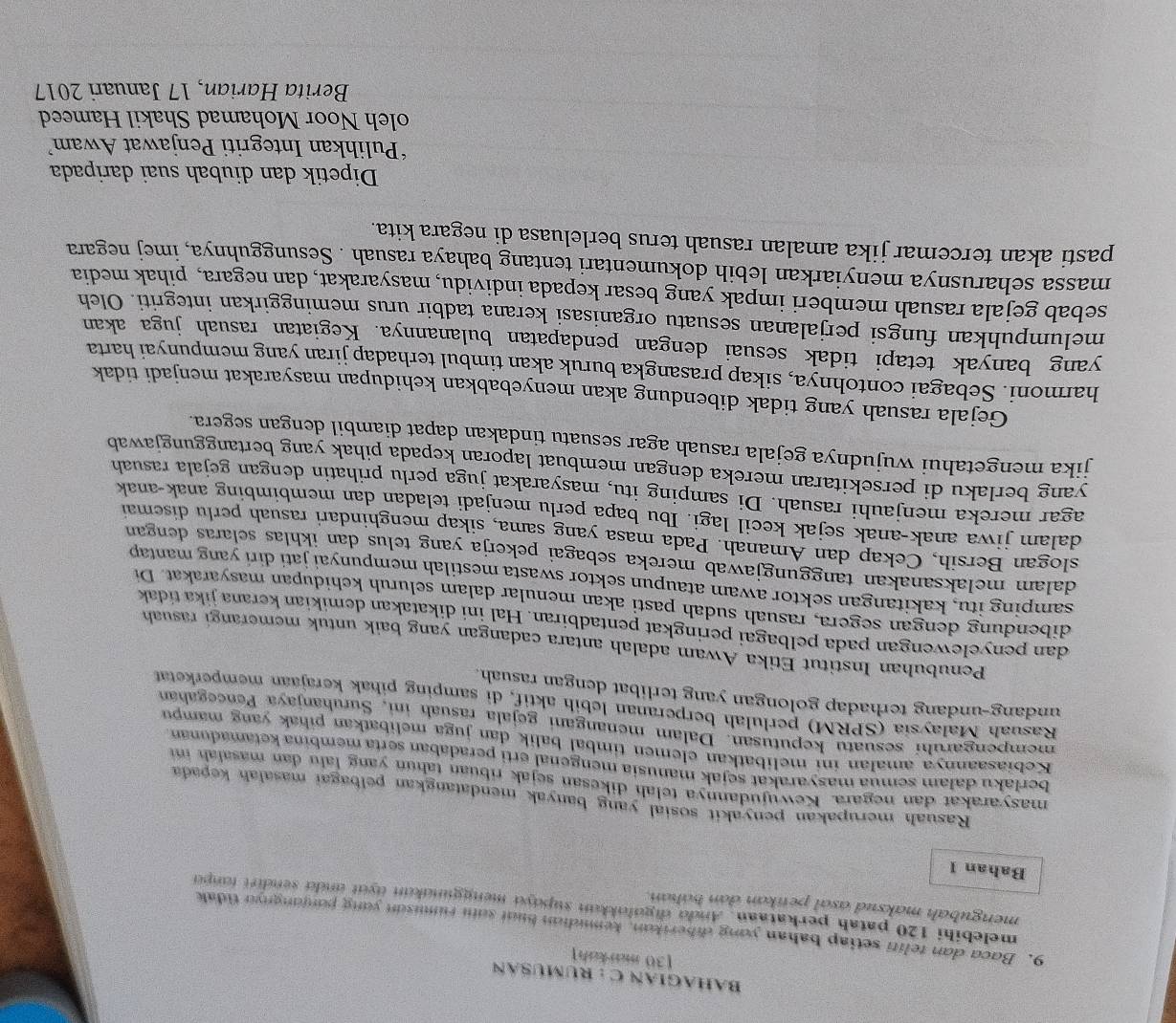 BAHAGIAN C : RUMUSAN
[30 markah]
9. Baca dan teliti setiap bahan yong diberikon, kemdian buut som rumuson yong ponjongnyo tidak
melebihi 120 patah perkataan. Ando digulokken supdyo menggundkun oyut undo sendirt tonpo
mengubah maksud asal penikan dan báhan.
Bahan 1
Rasuah merupakan penyakit sosial yang banyak mendatangkan pelbagaï masalah kepada
masyarakat dan negara. Kewujudannya telah dikesan sejak ribuan tahun yang lahu dan masafah  in
berlaku dalam semua masyarakat sejak manusia mengenal erti peradaban serta membina ketamadunan
Kebiasaannya amalan ini melibatkan elemen timbal balik dan juga melibatkan pihak yang mampu
mempengaruhí sesuatu keputusan. Dalam menangani gejala rasuah ini, Suruhanjaya Pencegahan
Rasuah Malaysía (SPRM) perlulah berperanan lebih aktif, di samping pihak kerajaan memperketat
undang-undang terhadap golongan yang terlibat dengan rasuah.
Penubuhan Institut Etika Awam adalah antara cadangan yang baik untuk memerangi rasuah
dan penyelewengan pada pelbagai peringkat pentadbiran. Hal ini dikatakan demikian kerana jika tidak
dibendung dengan segera, rasuah sudah pasti akan menular dalam seluruh kehidupan masyarakat. Di
samping itu, kakitangan sektor awam ataupun sektor swasta mestilah mempunyai jati diri yang mantap
dalam melaksanakan tanggungjawab mereka sebagai pekerja yang telus dan ikhlas selaras dengan
slogan Bersih, Cekap dan Amanah. Pada masa yang sama, sikap menghindari rasuah perlu disemai
dalam jiwa anak-anak sejak kecil lagi. Ibu bapa perlu menjadi teladan dan membimbing anak-anak
agar mereka menjauhi rasuah. Di samping itu, masyarakat juga perlu prihatin dengan gejala rasuah
yang berlaku di persekitaran mereka dengan membuat laporan kepada pihak yang bertanggungjawab
jika mengetahui wujudnya gejala rasuah agar sesuatu tindakan dapat diambil dengan segera.
Gejala rasuah yang tidak dibendung akan menyebabkan kehidupan masyarakat menjadi tidak
harmoni. Sebagai contohnya, sikap prasangka buruk akan timbul terhadap jiran yang mempunyai harta
yang banyak tetapi tidak sesuai dengan pendapatan bulanannya. Kegiatan rasuah juga akan
melumpuhkan fungsi perjalanan sesuatu organisasi kerana tadbir urus meminggirkan integriti. Oleh
sebab gejala rasuah memberi impak yang besar kepada individu, masyarakat, dan negara, pihak media
massa seharusnya menyiarkan lebih dokumentari tentang bahaya rasuah . Sesungguhnya, imej negara
pasti akan tercemar jika amalan rasuah terus berleluasa di negara kita.
Dipetik dan diubah suai daripada
*Pulihkan Integriti Penjawat Awam
oleh Noor Mohamad Shakil Hameed
Berita Harian, 17 Januari 2017