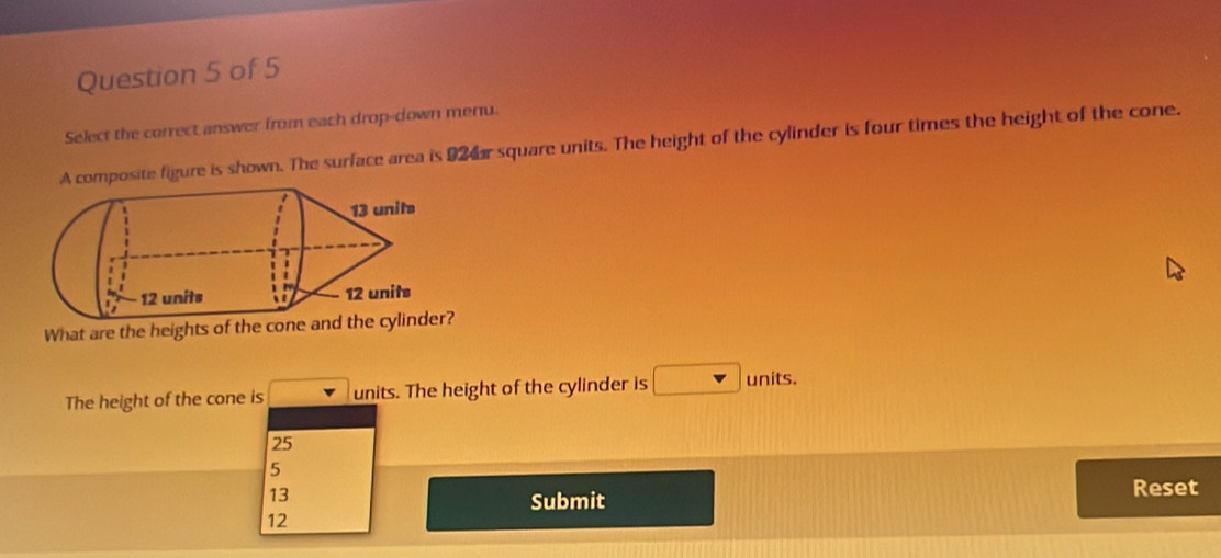 Select the correct answer from each drop-down menu.
A composite figure is shown. The surface area is 92 r square units. The height of the cylinder is four times the height of the cone.
What are the heights of the cone
The height of the cone is units. The height of the cylinder is units.
25
5
13
Reset
Submit
12