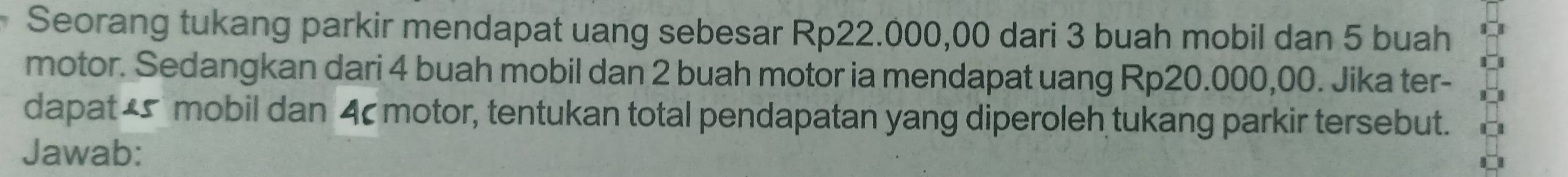 Seorang tukang parkir mendapat uang sebesar Rp22.000,00 dari 3 buah mobil dan 5 buah 
motor. Sedangkan dari 4 buah mobil dan 2 buah motor ia mendapat uang Rp20.000,00. Jika ter- 
dapat _ mobil dan 4