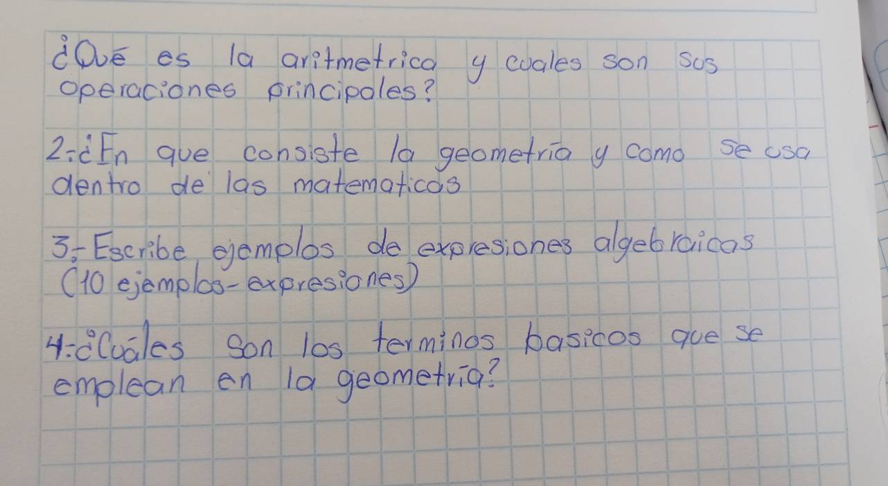 dDve es 1a aritmetrica y evales son sos 
operaciones principoles? 
2:àEn gue consiste la geometria y como se usa 
dentro de las matematicas 
3: Escribe gemplos de expresiones algebraicas 
(10 ejemplos-expresiones) 
4:d(uales Son l0s terminos basicos gue se 
emplean en 1a geometria?