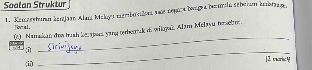 Soalan Struktur 
1. Kemasyhuran kerajaan Alam Melayu membuktikan asas negara bangsa bermula sebelum kedatangan 
Barat. 
(a) Namakan dua buah kerajaan yang terbentuk di wilayah Alam Melayu tersebut. 
Buku Tek 
m/s 4 (i)_ 
_ 
[2 markah] 
(ii)