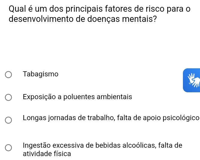 Qual é um dos principais fatores de risco para o
desenvolvimento de doenças mentais?
Tabagismo
Exposição a poluentes ambientais
Longas jornadas de trabalho, falta de apoio psicológico
Ingestão excessiva de bebidas alcoólicas, falta de
atividade física