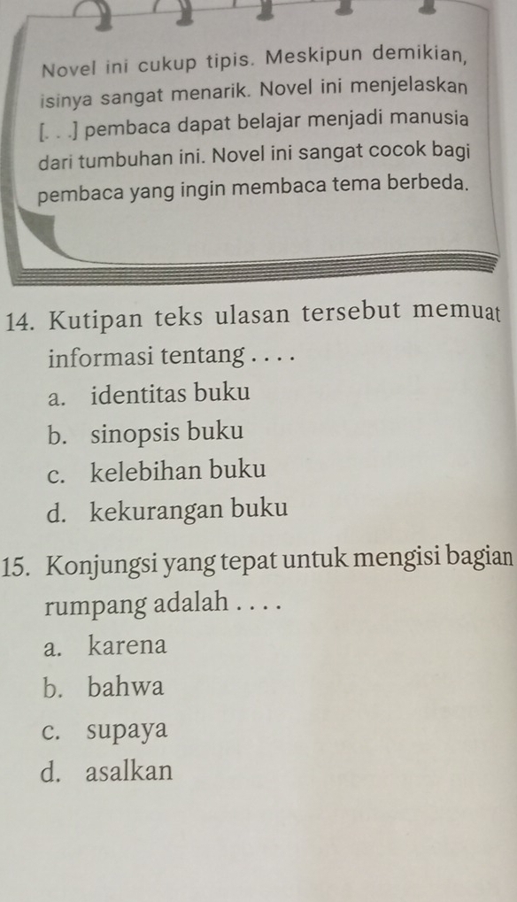 Novel ini cukup tipis. Meskipun demikian,
isinya sangat menarik. Novel ini menjelaskan
[. . .] pembaca dapat belajar menjadi manusia
dari tumbuhan ini. Novel ini sangat cocok bagi
pembaca yang ingin membaca tema berbeda.
14. Kutipan teks ulasan tersebut memuat
informasi tentang . . . .
a. identitas buku
b. sinopsis buku
c. kelebihan buku
d. kekurangan buku
15. Konjungsi yang tepat untuk mengisi bagian
rumpang adalah . . . .
a. karena
b. bahwa
c. supaya
d. asalkan