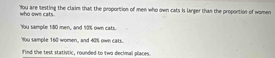 You are testing the claim that the proportion of men who own cats is larger than the proportion of women 
who own cats. 
You sample 180 men, and 10% own cats. 
You sample 160 women, and 40% own cats. 
Find the test statistic, rounded to two decimal places.