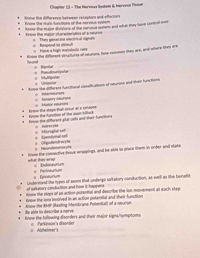 Chapter 12 - The Nervous System & Nervous Tissue 
Know the difference between receptors and effectors 
Know the main functions of the nervous system 
Know the major divisions of the nervous system and what they have control over 
Know the major characteristics of a neuron 
They generate electrical signals 
Respond to stimuli 
Have a high metabolic rate 
Know the different structures of neurons, how common they are, and where they are 
found 
Bipolar 
Pseudounipolar 
Multipolar 
Unipolar 
Know the different functional classifications of neurons and their functions 
Interneurons 
Sensory neurons 
Motor neurons 
Know the steps that occur at a synapse 
Know the function of the axon hillock 
Know the different glial cells and their functions 
Astrocyte 
Microglial cell 
Ependymal cell 
Oligodendrocyte 
Neurolemmocyte 
Know the connective tissue wrappings, and be able to place them in order and state 
what they wrap 
Endoneurium 
Perineurium 
0 Epineurium 
Understand the types of axons that undergo saltatory conduction, as well as the benefit 
of saltatory conduction and how it happens 
Know the steps of an action potential and describe the ion movement at each step 
Know the lons involved in an action potential and their function 
Know the RMP (Resting Membrane Potential) of a neuron 
Be able to describe a nerve 
Know the following disorders and their major signs/symptoms 
Parkinson's disorder 
Alzheimer's