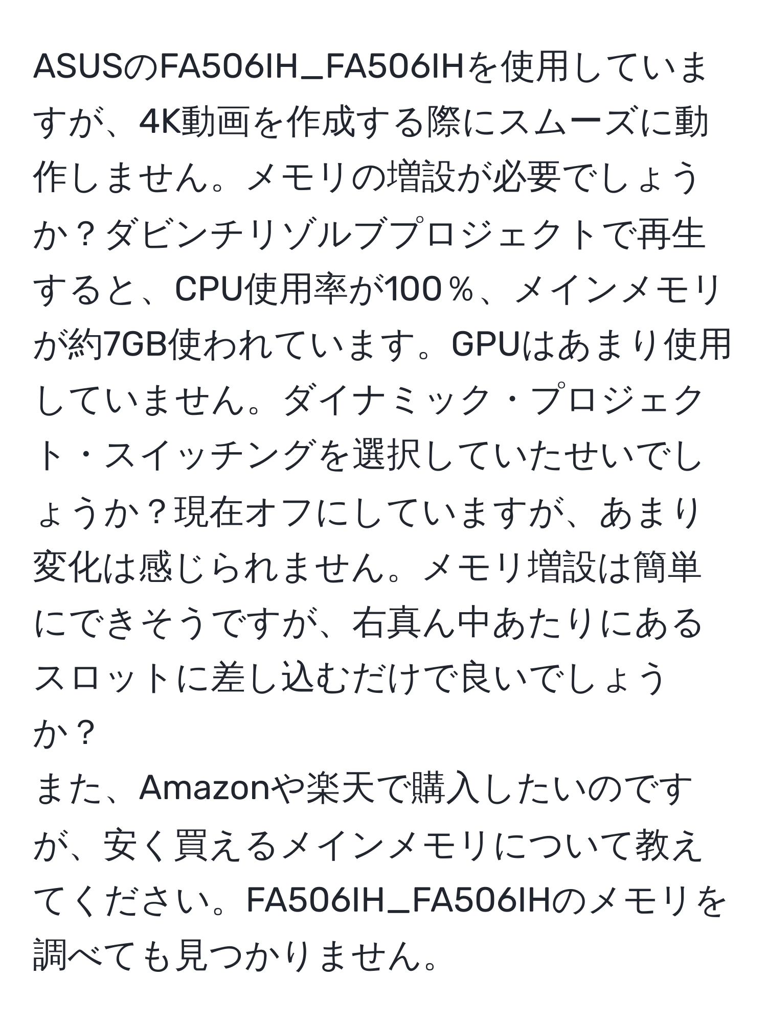 ASUSのFA506IH_FA506IHを使用していますが、4K動画を作成する際にスムーズに動作しません。メモリの増設が必要でしょうか？ダビンチリゾルブプロジェクトで再生すると、CPU使用率が100％、メインメモリが約7GB使われています。GPUはあまり使用していません。ダイナミック・プロジェクト・スイッチングを選択していたせいでしょうか？現在オフにしていますが、あまり変化は感じられません。メモリ増設は簡単にできそうですが、右真ん中あたりにあるスロットに差し込むだけで良いでしょうか？  
また、Amazonや楽天で購入したいのですが、安く買えるメインメモリについて教えてください。FA506IH_FA506IHのメモリを調べても見つかりません。