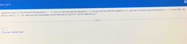 x=-5
y=1
B(6,4) and Suppose line m is the line with the equation , what are the coordinates of the vertices of line n is the line with the equation for the reflection 1 ? , line g is the line with the equation y=x , and line h is the line with the equation y+-2 Given A(9,-3)
C(-1,-5)
△ ABC
A=□
(Type an ordered pair.)