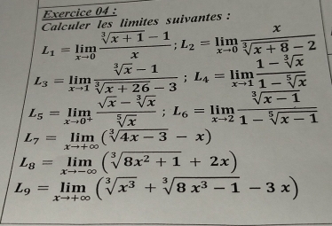 L_1=limlimits _xto 0 (sqrt[3](x+1)-1)/x ; L_2=limlimits _xto 0 x/sqrt[3](x+8)-2  Calculer les limites suivantes :
L_3=limlimits _xto 1 (sqrt[3](x)-1)/sqrt[3](x+26)-3 ; L_4=limlimits _xto 1 (1-sqrt[3](x))/1-sqrt[5](x) 
L_5=limlimits _xto 0^+ (sqrt(x)-sqrt[3](x))/sqrt[5](x) ; L_6=limlimits _xto 2 (sqrt[3](x-1))/1-sqrt[5](x-1) 
L_7=limlimits _xto +∈fty (sqrt[3](4x-3)-x)
L_8=limlimits _xto -∈fty (sqrt[3](8x^2+1)+2x)
L_9=limlimits _xto +∈fty (sqrt[3](x^3)+sqrt[3](8x^3-1)-3x)