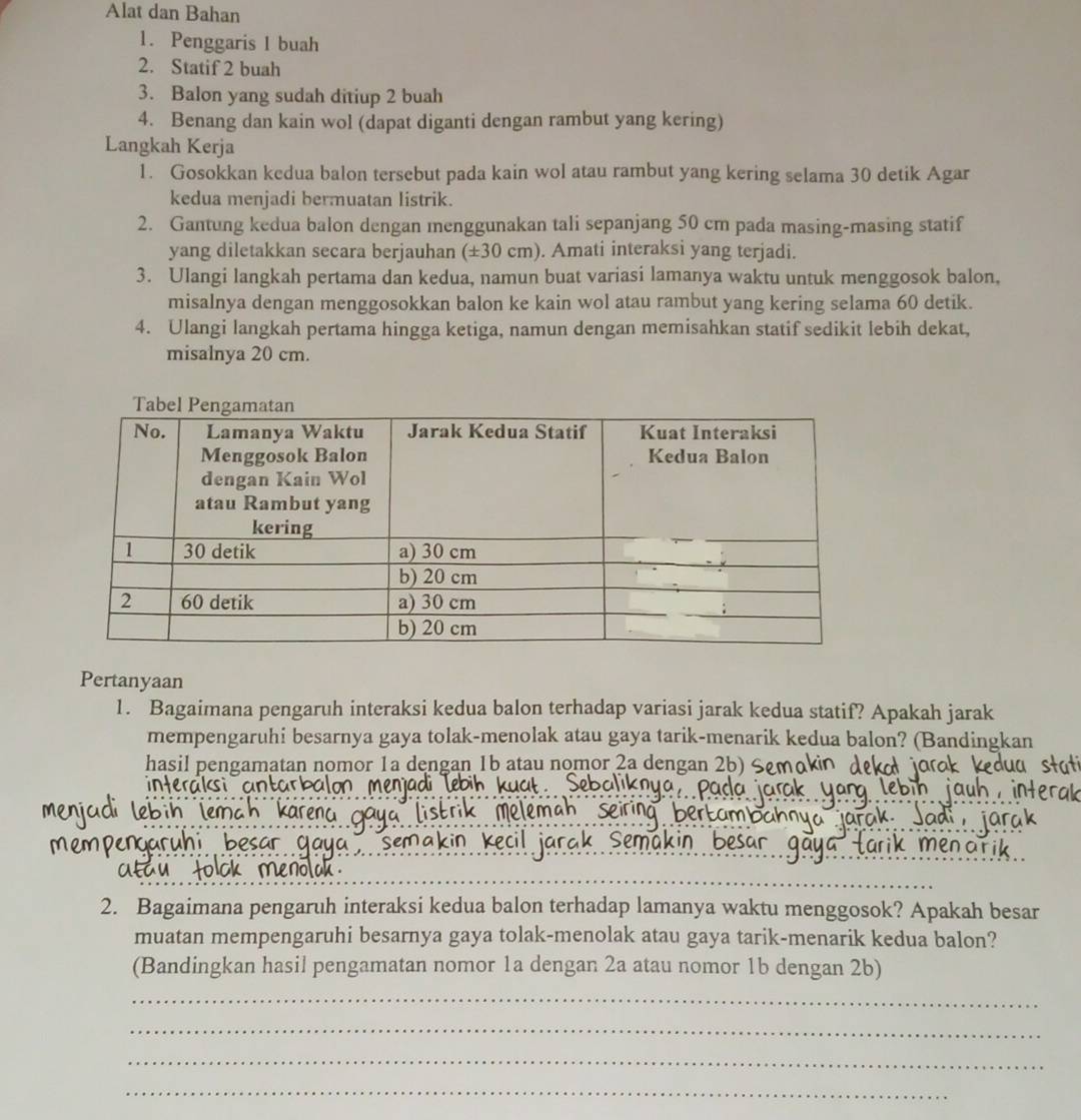 Alat dan Bahan 
1. Penggaris 1 buah 
2. Statif 2 buah 
3. Balon yang sudah ditiup 2 buah 
4. Benang dan kain wol (dapat diganti dengan rambut yang kering) 
Langkah Kerja 
1. Gosokkan kedua balon tersebut pada kain wol atau rambut yang kering selama 30 detik Agar 
kedua menjadi bermuatan listrik. 
2. Gantung kedua balon dengan menggunakan tali sepanjang 50 cm pada masing-masing statif 
yang diletakkan secara berjauhan (±30 cm). Amati interaksi yang terjadi. 
3. Ulangi langkah pertama dan kedua, namun buat variasi lamanya waktu untuk menggosok balon, 
misalnya dengan menggosokkan balon ke kain wol atau rambut yang kering selama 60 detik. 
4. Ulangi langkah pertama hingga ketiga, namun dengan memisahkan statif sedikit lebih dekat, 
misalnya 20 cm. 
Pertanyaan 
1. Bagaimana pengaruh interaksi kedua balon terhadap variasi jarak kedua statif? Apakah jarak 
mempengaruhi besarnya gaya tolak-menolak atau gaya tarik-menarik kedua balon? (Bandingkan 
hasil pengamatan nomor 1a dengan 1b atau nomor 2a dengan 2b) 
interaks a 
2. Bagaimana pengaruh interaksi kedua balon terhadap lamanya waktu menggosok? Apakah besar 
muatan mempengaruhi besarnya gaya tolak-menolak atau gaya tarik-menarik kedua balon? 
(Bandingkan hasil pengamatan nomor 1a dengan 2a atau nomor 1b dengan 2b) 
_ 
_ 
_ 
_