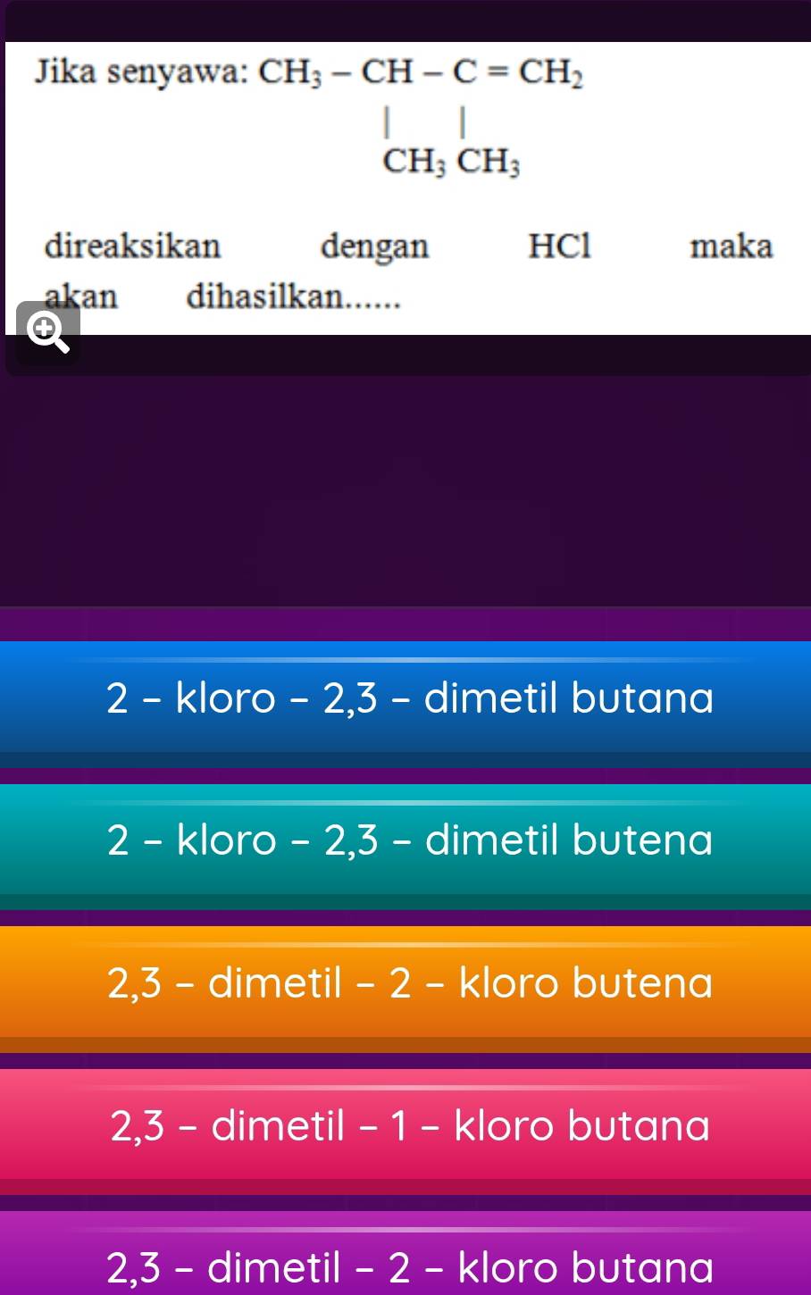 Jika senyawa:
^· CH_3-CH-C=CH_2CH_2 CH_CH_3
direaksikan dengan HCl maka
akan dihasilkan......
2 - kloro - 2, 3 - dimetil butana
2 - kloro - 2, 3 - dimetil butena
2, 3 - dimetil - 2 - kloro butena
2, 3 - dimetil - 1 - kloro butana
2, 3 - dimetil - 2 - kloro butana