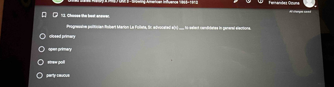 United States History A PHS / Unit 3 - Growing American Influence 1865-1912 Fernandez Ozuna
All changes saved
12. Choose the best answer.
Progressive politician Robert Marion La Follete, Sr. advocated a(n) _ to select candidates in general elections.
closed primary
open primary
straw poll
party caucus