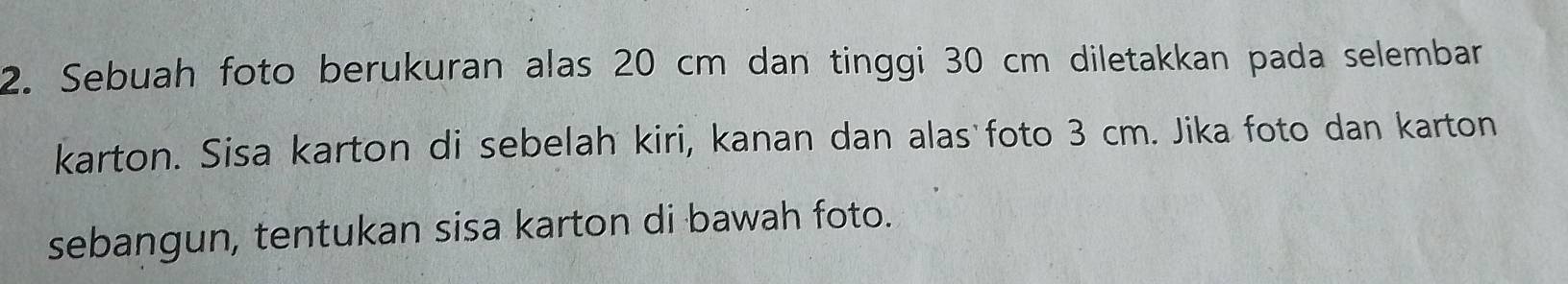 Sebuah foto berukuran alas 20 cm dan tinggi 30 cm diletakkan pada selembar 
karton. Sisa karton di sebelah kiri, kanan dan alas foto 3 cm. Jika foto dan karton 
sebangun, tentukan sisa karton di bawah foto.