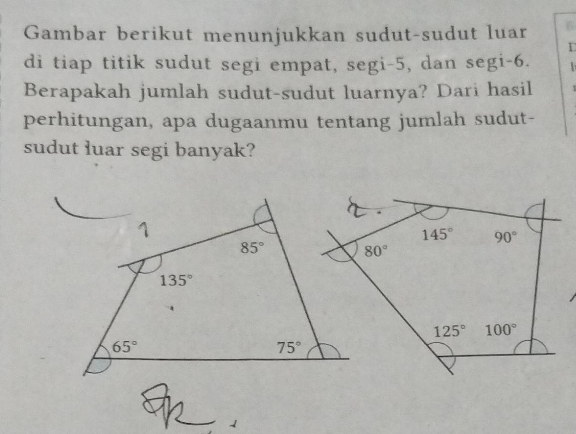 Gambar berikut menunjukkan sudut-sudut luar 6
L
di tiap titik sudut segi empat, segi-5, dan segi-6.
Berapakah jumlah sudut-sudut luarnya? Dari hasil
perhitungan, apa dugaanmu tentang jumlah sudut-
sudut luar segi banyak?
145° 90°
80°
125° 100°