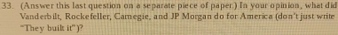 (Answer this last question on a separate piece of paper.) In your opinion, what did 
Vanderbilt, Rockefeller, Camegie, and JP Morgan do for America (don't just write 
“They buik if°