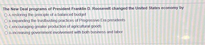 The New Deal programs of President Franklin D. Roosevelt changed the United States economy by
A. restoring the principle of a balanced budget
B. expanding the trustbusting practices of Progressive Era presidents
c. encouraging greater production of agricultural goods
D. increasing government involvement with both business and labor