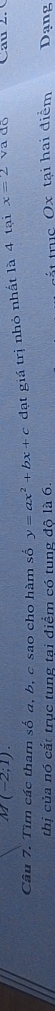 M(-2;1). 
Câu 7. Tìm các tham số a, b, c sao cho hàm số y=ax^2+bx+c đạt giá trị nhỏ nhất là 4 tại x=2 va dộ Cau 2 
thị của nó cắt trục tung tại điểm có tung độ là 6. Dạng 
tắt truc Ox tại hai điểm